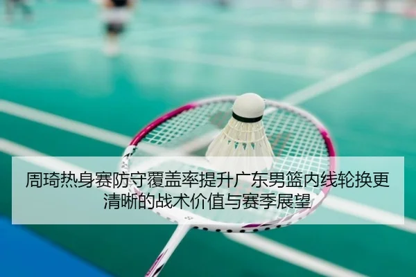 周琦热身赛防守覆盖率提升广东男篮内线轮换更清晰的战术价值与赛季展望