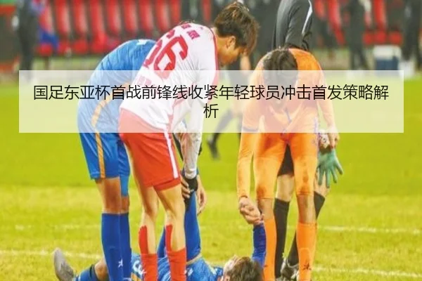 国足东亚杯首战前锋线收紧年轻球员冲击首发策略解析