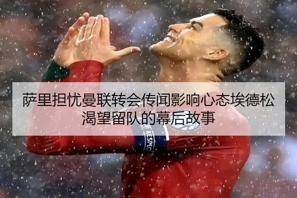 萨里担忧曼联转会传闻影响心态埃德松渴望留队的幕后故事